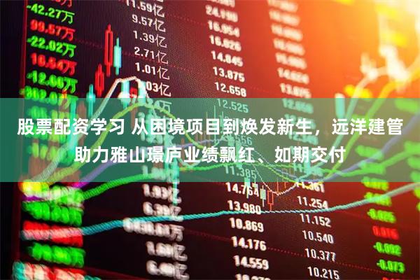 股票配资学习 从困境项目到焕发新生，远洋建管助力雅山璟庐业绩飘红、如期交付