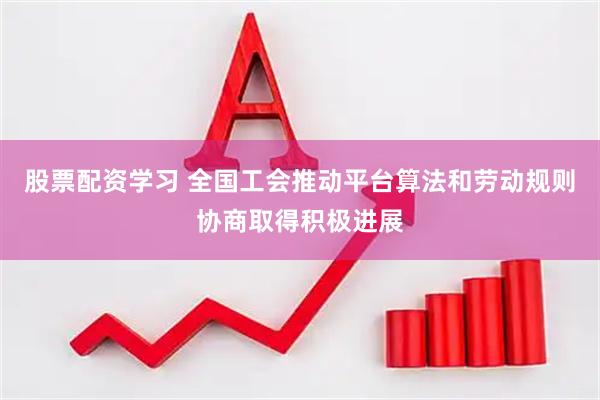 股票配资学习 全国工会推动平台算法和劳动规则协商取得积极进展