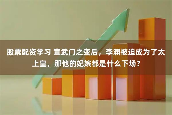 股票配资学习 宣武门之变后，李渊被迫成为了太上皇，那他的妃嫔都是什么下场？